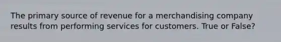 The primary source of revenue for a merchandising company results from performing services for customers. True or False?