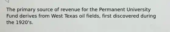 The primary source of revenue for the Permanent University Fund derives from West Texas oil fields, first discovered during the 1920's.