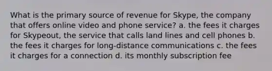 What is the primary source of revenue for Skype, the company that offers online video and phone service? a. the fees it charges for Skypeout, the service that calls land lines and cell phones b. the fees it charges for long-distance communications c. the fees it charges for a connection d. its monthly subscription fee