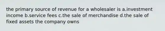 the primary source of revenue for a wholesaler is a.investment income b.service fees c.the sale of merchandise d.the sale of fixed assets the company owns