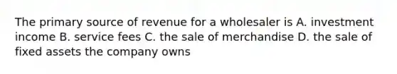 The primary source of revenue for a wholesaler is A. investment income B. service fees C. the sale of merchandise D. the sale of fixed assets the company owns