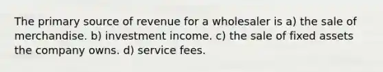 The primary source of revenue for a wholesaler is a) the sale of merchandise. b) investment income. c) the sale of fixed assets the company owns. d) service fees.