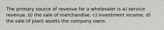 The primary source of revenue for a wholesaler is a) service revenue. b) the sale of merchandise. c) investment income. d) the sale of plant assets the company owns.