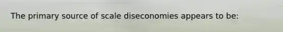 The primary source of scale diseconomies appears to be: