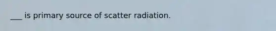 ___ is primary source of scatter radiation.