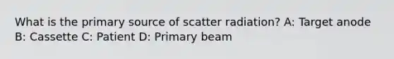 What is the primary source of scatter radiation? A: Target anode B: Cassette C: Patient D: Primary beam