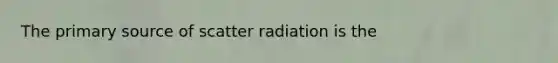 The primary source of scatter radiation is the