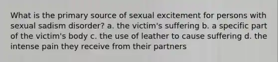 What is the primary source of sexual excitement for persons with sexual sadism disorder? a. the victim's suffering b. a specific part of the victim's body c. the use of leather to cause suffering d. the intense pain they receive from their partners