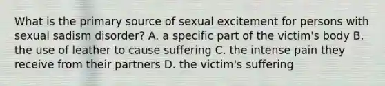 What is the primary source of sexual excitement for persons with sexual sadism disorder? A. a specific part of the victim's body B. the use of leather to cause suffering C. the intense pain they receive from their partners D. the victim's suffering