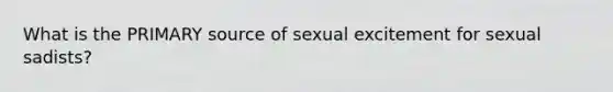 What is the PRIMARY source of sexual excitement for sexual sadists?