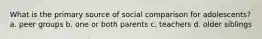 What is the primary source of social comparison for adolescents? a. peer groups b. one or both parents c. teachers d. older siblings