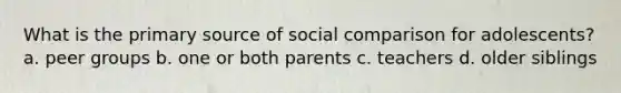 What is the primary source of social comparison for adolescents? a. peer groups b. one or both parents c. teachers d. older siblings