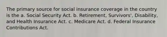 The primary source for social insurance coverage in the country is the a. Social Security Act. b. Retirement, Survivors', Disability, and Health Insurance Act. c. Medicare Act. d. Federal Insurance Contributions Act.