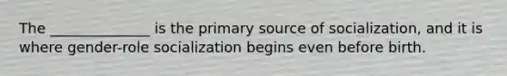 The ______________ is the primary source of socialization, and it is where gender-role socialization begins even before birth.