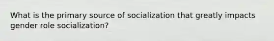 What is the primary source of socialization that greatly impacts gender role socialization?