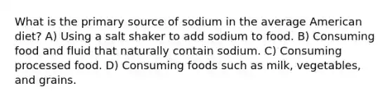 What is the primary source of sodium in the average American diet? A) Using a salt shaker to add sodium to food. B) Consuming food and fluid that naturally contain sodium. C) Consuming processed food. D) Consuming foods such as milk, vegetables, and grains.