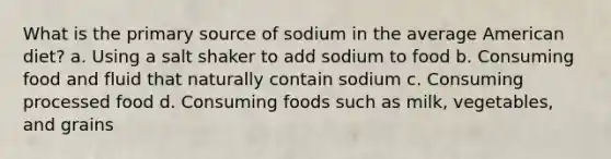 What is the primary source of sodium in the average American diet? a. Using a salt shaker to add sodium to food b. Consuming food and fluid that naturally contain sodium c. Consuming processed food d. Consuming foods such as milk, vegetables, and grains