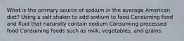 What is the primary source of sodium in the average American diet? Using a salt shaker to add sodium to food Consuming food and fluid that naturally contain sodium Consuming processed food Consuming foods such as milk, vegetables, and grains