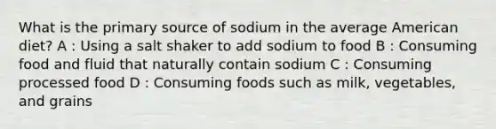 What is the primary source of sodium in the average American diet? A : Using a salt shaker to add sodium to food B : Consuming food and fluid that naturally contain sodium C : Consuming processed food D : Consuming foods such as milk, vegetables, and grains