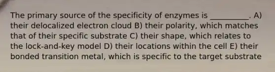 The primary source of the specificity of enzymes is __________. A) their delocalized electron cloud B) their polarity, which matches that of their specific substrate C) their shape, which relates to the lock-and-key model D) their locations within the cell E) their bonded transition metal, which is specific to the target substrate