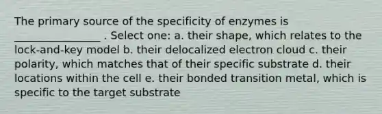 The primary source of the specificity of enzymes is ________________ . Select one: a. their shape, which relates to the lock-and-key model b. their delocalized electron cloud c. their polarity, which matches that of their specific substrate d. their locations within the cell e. their bonded transition metal, which is specific to the target substrate