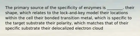 The primary source of the specificity of enzymes is ________. their shape, which relates to the lock-and-key model their locations within the cell their bonded transition metal, which is specific to the target substrate their polarity, which matches that of their specific substrate their delocalized electron cloud