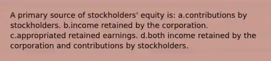 A primary source of stockholders' equity is: a.contributions by stockholders. b.income retained by the corporation. c.appropriated retained earnings. d.both income retained by the corporation and contributions by stockholders.