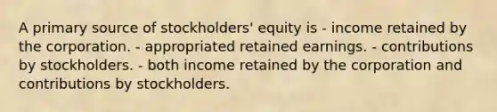 A primary source of stockholders' equity is - income retained by the corporation. - appropriated retained earnings. - contributions by stockholders. - both income retained by the corporation and contributions by stockholders.