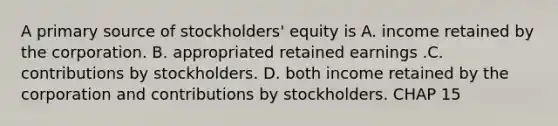 A primary source of stockholders' equity is A. income retained by the corporation. B. appropriated retained earnings .C. contributions by stockholders. D. both income retained by the corporation and contributions by stockholders. CHAP 15