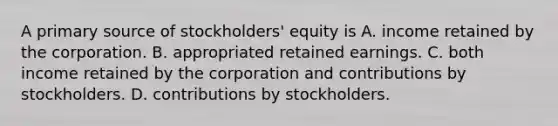 A primary source of stockholders' equity is A. income retained by the corporation. B. appropriated retained earnings. C. both income retained by the corporation and contributions by stockholders. D. contributions by stockholders.