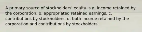 A primary source of stockholders' equity is a. income retained by the corporation. b. appropriated retained earnings. c. contributions by stockholders. d. both income retained by the corporation and contributions by stockholders.