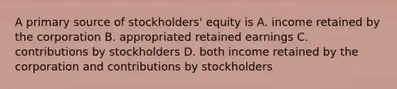 A primary source of stockholders' equity is A. income retained by the corporation B. appropriated retained earnings C. contributions by stockholders D. both income retained by the corporation and contributions by stockholders