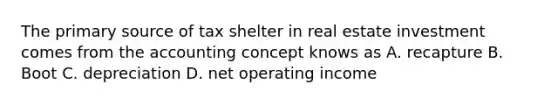 The primary source of tax shelter in real estate investment comes from the accounting concept knows as A. recapture B. Boot C. depreciation D. net operating income