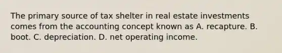 The primary source of tax shelter in real estate investments comes from the accounting concept known as A. recapture. B. boot. C. depreciation. D. net operating income.