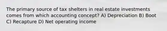 The primary source of tax shelters in real estate investments comes from which accounting concept? A) Depreciation B) Boot C) Recapture D) Net operating income