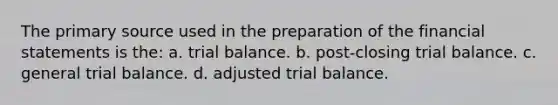 The primary source used in the preparation of the <a href='https://www.questionai.com/knowledge/kFBJaQCz4b-financial-statements' class='anchor-knowledge'>financial statements</a> is the: a. trial balance. b. post-closing trial balance. c. general trial balance. d. adjusted trial balance.