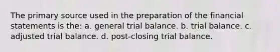 The primary source used in the preparation of the financial statements is the: a. general trial balance. b. trial balance. c. adjusted trial balance. d. post-closing trial balance.