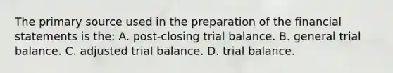 The primary source used in the preparation of the financial statements is the: A. post-closing trial balance. B. general trial balance. C. adjusted trial balance. D. trial balance.