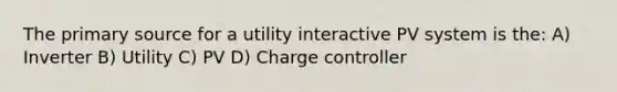 The primary source for a utility interactive PV system is the: A) Inverter B) Utility C) PV D) Charge controller