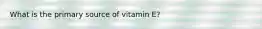 What is the primary source of vitamin E?