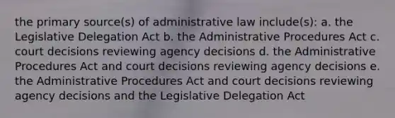 the primary source(s) of administrative law include(s): a. the Legislative Delegation Act b. the Administrative Procedures Act c. court decisions reviewing agency decisions d. the Administrative Procedures Act and court decisions reviewing agency decisions e. the Administrative Procedures Act and court decisions reviewing agency decisions and the Legislative Delegation Act