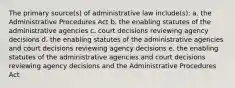 The primary source(s) of administrative law include(s): a. the Administrative Procedures Act b. the enabling statutes of the administrative agencies c. court decisions reviewing agency decisions d. the enabling statutes of the administrative agencies and court decisions reviewing agency decisions e. the enabling statutes of the administrative agencies and court decisions reviewing agency decisions and the Administrative Procedures Act