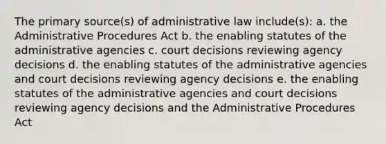 The primary source(s) of administrative law include(s): a. the Administrative Procedures Act b. the enabling statutes of the administrative agencies c. court decisions reviewing agency decisions d. the enabling statutes of the administrative agencies and court decisions reviewing agency decisions e. the enabling statutes of the administrative agencies and court decisions reviewing agency decisions and the Administrative Procedures Act