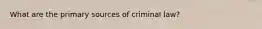 What are the primary sources of criminal law?