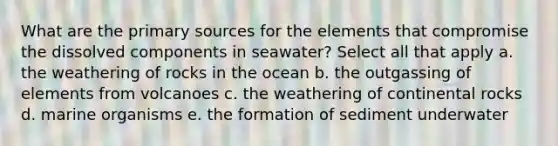 What are the primary sources for the elements that compromise the dissolved components in seawater? Select all that apply a. the weathering of rocks in the ocean b. the outgassing of elements from volcanoes c. the weathering of continental rocks d. marine organisms e. the formation of sediment underwater