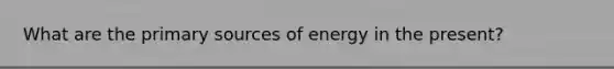 What are the primary sources of energy in the present?