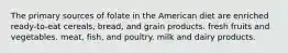 The primary sources of folate in the American diet are enriched ready-to-eat cereals, bread, and grain products. fresh fruits and vegetables. meat, fish, and poultry. milk and dairy products.