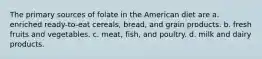 The primary sources of folate in the American diet are a. enriched ready-to-eat cereals, bread, and grain products. b. fresh fruits and vegetables. c. meat, fish, and poultry. d. milk and dairy products.