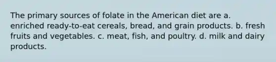 The primary sources of folate in the American diet are a. enriched ready-to-eat cereals, bread, and grain products. b. fresh fruits and vegetables. c. meat, fish, and poultry. d. milk and dairy products.