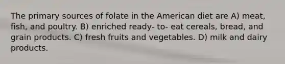 The primary sources of folate in the American diet are A) meat, fish, and poultry. B) enriched ready- to- eat cereals, bread, and grain products. C) fresh fruits and vegetables. D) milk and dairy products.